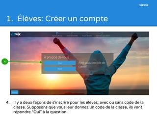 1. Élèves: Créer un compte 
4. Il y a deux façons de s’inscrire pour les élèves: avec ou sans code de la 
classe. Supposons que vous leur donnez un code de la classe, ils vont 
répondre “Oui” à la question. 
4 
vizwik 
 