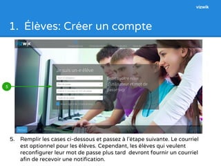 1. Élèves: Créer un compte 
5. Remplir les cases ci-dessous et passez à l’étape suivante. Le courriel 
est optionnel pour les élèves. Cependant, les élèves qui veulent 
reconfigurer leur mot de passe plus tard devront fournir un courriel 
afin de recevoir une notification. 
5 
vizwik 
 