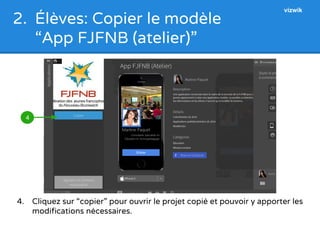 2. Élèves: Copier le modèle 
“App FJFNB (atelier)” 
4. Cliquez sur “copier” pour ouvrir le projet copié et pouvoir y apporter les 
modifications nécessaires. 
4 
vizwik 
 