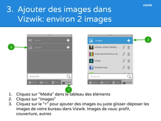 3. Ajouter des images dans 
Vizwik: environ 2 images 
1 
vizwik 
1. Cliquez sur “Média” dans le tableau des éléments 
2. Cliquez sur “Images” 
3. Cliquez sur le “+” pour ajouter des images ou juste glisser-déposer les 
images de votre bureau dans Vizwik. Images de vous: profil, 
couverture, autres 
2 
3 
 