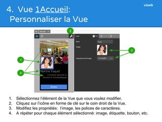 4. Vue 1Accueil: 
Personnaliser la Vue 
1 
4 
3 
2 
vizwik 
1. Sélectionnez l’élément de la Vue que vous voulez modifier. 
2. Cliquez sur l’icône en forme de clé sur le coin droit de la Vue. 
3. Modifiez les propriétés: l’image, les polices de caractères. 
4. A répéter pour chaque élément sélectionné: image, étiquette, bouton, etc. 
 