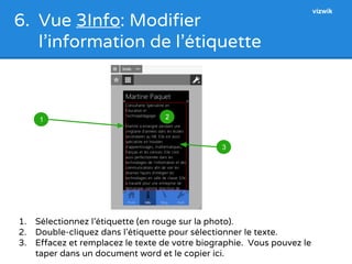 6. Vue 3Info: Modifier 
l’information de l’étiquette 
3 
1 2 
1. Sélectionnez l’étiquette (en rouge sur la photo). 
2. Double-cliquez dans l’étiquette pour sélectionner le texte. 
3. Effacez et remplacez le texte de votre biographie. Vous pouvez le 
taper dans un document word et le copier ici. 
vizwik 
 