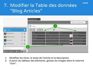 7. Modifier la Table des données 
“Blog Articles” 
1. Modifiez les titres, le texte de l’article et la description. 
2. A partir du tableau des éléments, glissez les images dans la colonne 
“Icon”. 
2 
1 
vizwik 
 