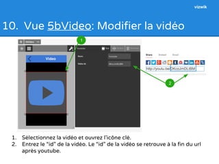 10. Vue 5bVideo: Modifier la vidéo 
1. Sélectionnez la vidéo et ouvrez l’icône clé. 
2. Entrez le “id” de la vidéo. Le “id” de la vidéo se retrouve à la fin du url 
après youtube. 
1 
2 
vizwik 
 