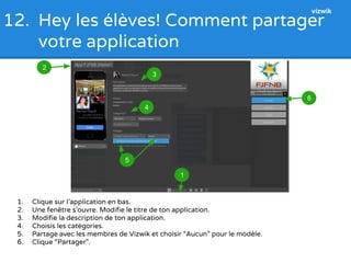 12. Hey les élèves! Comment partager 
votre application 
2 
1. Clique sur l’application en bas. 
2. Une fenêtre s’ouvre. Modifie le titre de ton application. 
3. Modifie la description de ton application. 
4. Choisis les catégories. 
5. Partage avec les membres de Vizwik et choisir “Aucun” pour le modèle. 
6. Clique “Partager”. 
6 
5 
4 
1 
3 
vizwik 
 