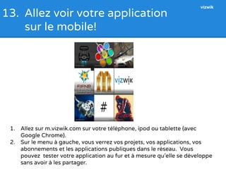 13. Allez voir votre application 
sur le mobile! 
1. Allez sur m.vizwik.com sur votre téléphone, ipod ou tablette (avec 
Google Chrome). 
vizwik 
2. Sur le menu à gauche, vous verrez vos projets, vos applications, vos 
abonnements et les applications publiques dans le réseau. Vous 
pouvez tester votre application au fur et à mesure qu’elle se développe 
sans avoir à les partager. 
 
