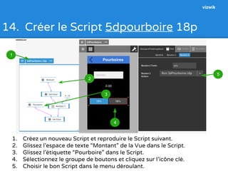 14. Créer le Script 5dpourboire 18p 
1. Créez un nouveau Script et reproduire le Script suivant. 
2. Glissez l’espace de texte “Montant” de la Vue dans le Script. 
3. Glissez l’étiquette “Pourboire” dans le Script. 
4. Sélectionnez le groupe de boutons et cliquez sur l’icône clé. 
5. Choisir le bon Script dans le menu déroulant. 
1 
2 
3 
4 
5 
1 
3 
4 
4 
5 
2 
3 
vizwik 
 