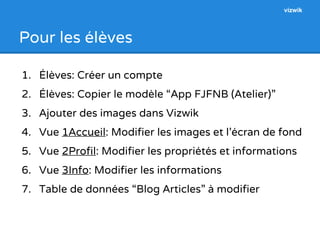 Pour les élèves 
vizwik 
1. Élèves: Créer un compte 
2. Élèves: Copier le modèle “App FJFNB (Atelier)” 
3. Ajouter des images dans Vizwik 
4. Vue 1Accueil: Modifier les images et l’écran de fond 
5. Vue 2Profil: Modifier les propriétés et informations 
6. Vue 3Info: Modifier les informations 
7. Table de données “Blog Articles” à modifier 
 