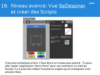 16. Niveau avancé: Vue 5eDessiner 
et créer des Scripts 
vizwik 
C’est plus compliqué à faire. Il faut être à un niveau plus avancé. Tu peux 
aller copier l’application “Dan’s Paint” pour voir comment il a créé les 
Scripts. Il y a aussi des vidéos Youtube en anglais qu’un enseignant s’est 
amusé à faire. 
 