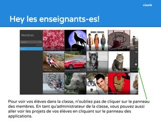 Hey les enseignants-es! 
vizwik 
Pour voir vos élèves dans la classe, n’oubliez pas de cliquer sur le panneau 
des membres. En tant qu’administrateur de la classe, vous pouvez aussi 
aller voir les projets de vos élèves en cliquant sur le panneau des 
applications. 
 