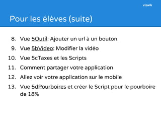 Pour les élèves (suite) 
8. Vue 5Outil: Ajouter un url à un bouton 
9. Vue 5bVideo: Modifier la vidéo 
10. Vue 5cTaxes et les Scripts 
11. Comment partager votre application 
12. Allez voir votre application sur le mobile 
13. Vue 5dPourboires et créer le Script pour le pourboire 
de 18% 
vizwik 
 