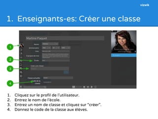 1. Enseignants-es: Créer une classe 
1 
2 
3 
4 
1. Cliquez sur le profil de l’utilisateur. 
2. Entrez le nom de l’école. 
3. Entrez un nom de classe et cliquez sur “créer”. 
4. Donnez le code de la classe aux élèves. 
vizwik 
 