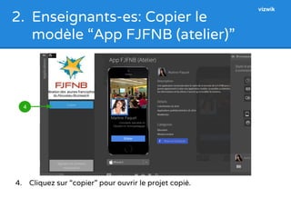 2. Enseignants-es: Copier le 
modèle “App FJFNB (atelier)” 
4 
4. Cliquez sur “copier” pour ouvrir le projet copié. 
vizwik 
 
