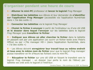 Récupérer un fichier provenant des tablettes
1 -> Connecter les
tablettes sur
lesquelles récupérer le
fichier

3 -> Sélectionner le
dossier dans lequel
envoyer les fichiers
récupérés

2 -> Sélectionner le fichier :
ATTENTION il n’apparaît que s’il
a le même nom sur toutes les
tablettes

4 -> Cliquer
sur la flèche

5 -> Vérifier que tous les fichiers
ont bien été envoyés
sur toutes les tablettes

Le logiciel crée un dossier par tablette avec le nom de l’élève et à
l’intérieur de chaque dossier il y a le fichier récupéré.
Christine Fiasson – Pôle numérique du CDDP de l'Essonne

 