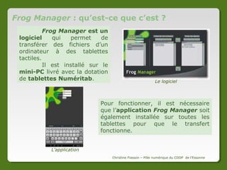 Sommaire
1 – Frog Manager : qu’est–ce que c’est ?

Page 3

2 – Lancer le logiciel

Page 4

3 – Identifier les tablettes

Page 5

4 – Connecter l’ordinateur et les tablettes

Page 7

5 – Comment s’organise le logiciel Frog Manager

Page 8

6 – Envoyer un fichier sur les tablettes

Page 9

7 – Récupérer un fichier provenant des tablettes

Page 10

8 – S’organiser pendant une heure de cours

Page 11

Christine Fiasson – Pôle numérique du CDDP de l'Essonne

 