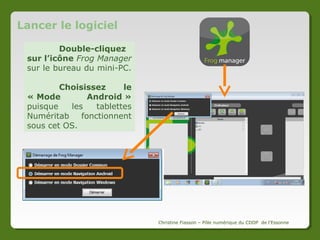 Frog Manager : qu’est-ce que c’est ?
Frog Manager est un
logiciel
qui
permet
de
transférer des fichiers d’un
ordinateur à des tablettes
tactiles.
Il est installé sur le
mini-PC livré avec la dotation
de tablettes Numéritab.

Le logiciel

Pour fonctionner, il est nécessaire que
l’application Frog Manager soit
également installée sur toutes les
tablettes pour que le transfert
fonctionne.
L’application
Christine Fiasson – Pôle numérique du CDDP de l'Essonne

 
