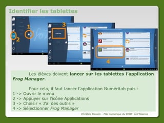 Lancer le logiciel
Double-cliquez
sur
l’icône
Frog
Manager sur le bureau du
mini-PC.
Choisissez
le
« Mode Android »
puisque
les
tablettes
Numéritab
fonctionnent
sous cet OS.

Christine Fiasson – Pôle numérique du CDDP de l'Essonne

 
