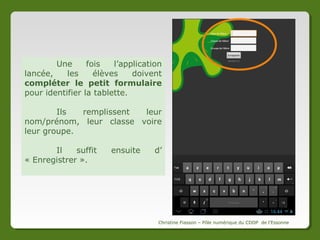 Identifier les tablettes
1

3

2

4
Les élèves doivent lancer sur les tablettes l’application
Frog Manager.
1
2
3
4

->
->
->
->

Pour cela, il faut lancer l’application Numéritab puis :
Ouvrir le menu
Appuyer sur l’icône Applications
Choisir « J’ai des outils »
Sélectionner Frog Manager
Christine Fiasson – Pôle numérique du CDDP de l'Essonne

 
