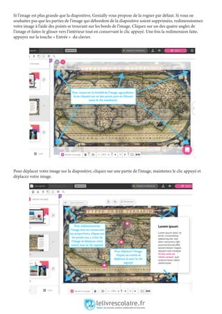Si l’image est plus grande que la diapositive, Genially vous propose de la rogner par défaut. Si vous ne
souhaitez pas que les parties de l’image qui débordent de la diapositive soient supprimées, redimensionnez
votre image à l’aide des points se trouvant sur les bords de l’image. Cliquez sur un des quatre angles de
l’image et faites-le glisser vers l’intérieur tout en conservant le clic appuyé. Une fois la redimension faite,
appuyez sur la touche « Entrée » du clavier.
Pour déplacer votre image sur la diapositive, cliquez sur une partie de l’image, maintenez le clic appuyé et
déplacez votre image.
 