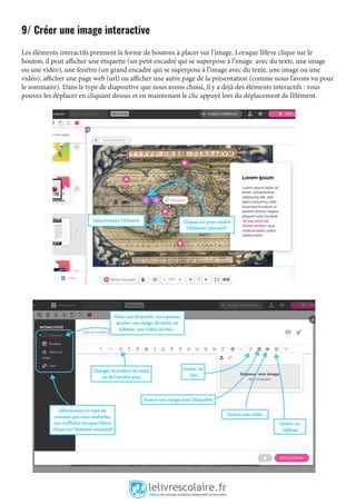 9/ Créer une image interactive
Les éléments interactifs prennent la forme de boutons à placer sur l’image. Lorsque l’élève clique sur le
bouton, il peut afficher une étiquette (un petit encadré qui se superpose à l’image avec du texte, une image
ou une vidéo), une fenêtre (un grand encadré qui se superpose à l’image avec du texte, une image ou une
vidéo), afficher une page web (url) ou afficher une autre page de la présentation (comme nous l’avons vu pour
le sommaire). Dans le type de diapositive que nous avons choisi, il y a déjà des éléments interactifs : vous
pouvez les déplacer en cliquant dessus et en maintenant le clic appuyé lors du déplacement de l’élément.
 