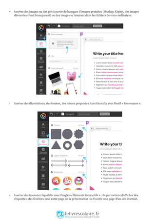 • Insérer des images ou des gifs à partir de banques d’images gratuites (Pixabay, Giphy), des images
détourées (fond transparent) ou des images se trouvant dans les fichiers de votre ordinateur.
• Insérer des illustrations, des formes, des icônes proposées dans Genially avec l’outil « Ressources ».
• Insérer des boutons cliquables avec l’onglet « Éléments interactifs » : ils permettent d’afficher des
étiquettes, des fenêtres, une autre page de la présentation ou d’ouvrir une page d’un site internet.
 