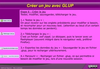 Créer un jeu avec GLUP
Etape 6 : Créer le jeu
Tester, modifier, sauvegarder, télécharger le jeu.
1.« Testez le jeu » :
On peut revenir sur les onglets précédents pour modifier si besoin,
et recompiler pour un nouveau test. (attention au bout d’un certain
temps les données se perdent).
2.« Téléchargez le jeu » :
C'est un fichier .swf zippé. Le dézipper, puis le lancer avec un
flashplayer (souvent intégré dans le navigateur web, préférer
Firefox).

3.« Exportez les données du jeu » : Sauvegarder le jeu en fichier
.glup, pour le recharger ultérieurement.
4.« Parcourir » : Recharger un fichier .glup, ce qui permettra si
besoin de modifier le jeu, lors d'une nouvelle session.

CDDP de l’Essonne – Pôle numérique

 