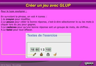 Créer un jeu avec GLUP
Pour le type souligner :
En survolant la phrase, on voit 4 icones :
1.le crayon pour modifier,
2.Le pouce pour cibler la bonne réponse, c'est-à-dire sélectionner le ou les mots à
cliquer lors du jeu pour gagner,
3.Le cadenas pour qu’une bonne réponse soit un groupe de mots, de chiffres…
4.Le balai pour tout effacer.

CDDP de l’Essonne – Pôle numérique

 