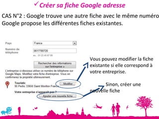 Créer sa fiche Google adresse
CAS N°2 : Google trouve une autre fiche avec le même numéro
Google propose les différentes fiches existantes.




                                 Vous pouvez modifier la fiche
                                 existante si elle correspond à
                                 votre entreprise.

                                        Sinon, créer une
                                 nouvelle fiche
 
