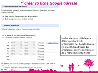Créer sa fiche Google adresse




                     Les horaires sont utilisés pour
                     déterminer l’ordre de
                     présentation des Google Adresse.
                     En priorité, les adresses des
                     prestataires ouverts au moment
                     de la recherche sont affichés
 