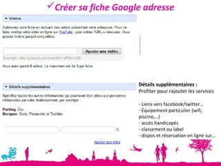 Créer sa fiche Google adresse




                     Détails supplémentaires :
                     Profiter pour rajouter les services

                     - Liens vers facebook/twitter…
                     - Équipement particulier (wifi,
                     piscine,…)
                     - accès handicapés
                     - classement ou label
                     - dispos et réservation en ligne sur…
 