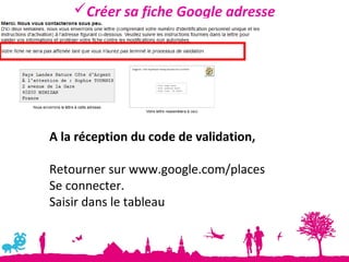 Créer sa fiche Google adresse




A la réception du code de validation,

Retourner sur www.google.com/places
Se connecter.
Saisir dans le tableau
 