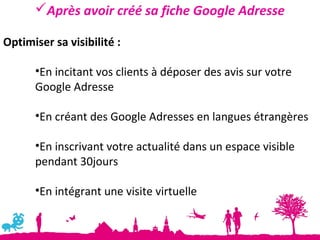 Après avoir créé sa fiche Google Adresse

Optimiser sa visibilité :

      •En incitant vos clients à déposer des avis sur votre
      Google Adresse

      •En créant des Google Adresses en langues étrangères

      •En inscrivant votre actualité dans un espace visible
      pendant 30jours

      •En intégrant une visite virtuelle
 