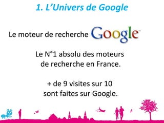 1. L’Univers de Google

Le moteur de recherche

       Le N°1 absolu des moteurs
        de recherche en France.

          + de 9 visites sur 10
         sont faites sur Google.
 
