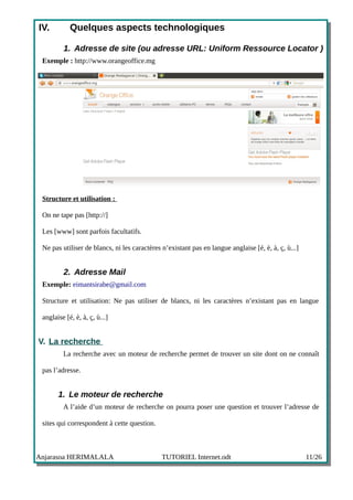 IV.         Quelques aspects technologiques

         1. Adresse de site (ou adresse URL: Uniform Ressource Locator )
 Exemple : http://www.orangeoffice.mg




 Structure et utilisation :

 On ne tape pas [http://]

 Les [www] sont parfois facultatifs.

 Ne pas utiliser de blancs, ni les caractères n’existant pas en langue anglaise [é, è, à, ç, ù...]


         2. Adresse Mail
 Exemple: eimantsirabe@gmail.com

 Structure et utilisation: Ne pas utiliser de blancs, ni les caractères n’existant pas en langue

 anglaise [é, è, à, ç, ù...]


V. La recherche
         La recherche avec un moteur de recherche permet de trouver un site dont on ne connaît

 pas l’adresse.


       1. Le moteur de recherche
         A l’aide d’un moteur de recherche on pourra poser une question et trouver l’adresse de

 sites qui correspondent à cette question.



Anjarasoa HERIMALALA                          TUTORIEL Internet.odt                                  11/26
 
