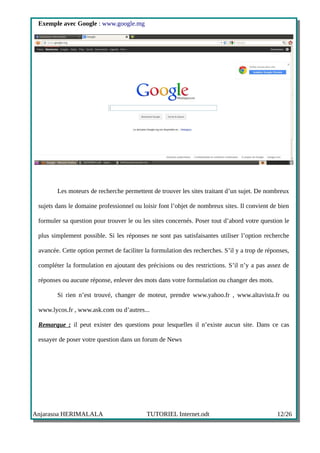 Exemple avec Google : www.google.mg




        Les moteurs de recherche permettent de trouver les sites traitant d’un sujet. De nombreux

 sujets dans le domaine professionnel ou loisir font l’objet de nombreux sites. Il convient de bien

 formuler sa question pour trouver le ou les sites concernés. Poser tout d’abord votre question le

 plus simplement possible. Si les réponses ne sont pas satisfaisantes utiliser l’option recherche

 avancée. Cette option permet de faciliter la formulation des recherches. S’il y a trop de réponses,

 compléter la formulation en ajoutant des précisions ou des restrictions. S’il n’y a pas assez de

 réponses ou aucune réponse, enlever des mots dans votre formulation ou changer des mots.

        Si rien n’est trouvé, changer de moteur, prendre www.yahoo.fr , www.altavista.fr ou

 www.lycos.fr , www.ask.com ou d’autres...

 Remarque : il peut exister des questions pour lesquelles il n’existe aucun site. Dans ce cas

 essayer de poser votre question dans un forum de News




Anjarasoa HERIMALALA                       TUTORIEL Internet.odt                               12/26
 