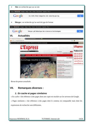 ➢     Site: ne recherche que sur un site




 ➢     filetype : ne recherche qu’un seul de type de format




VI.        Actualités




 Revue de presse actualisée.


VII.       Remarques diverses :

       1. En cache et pages similaires
 « En cache » fait référence à des pages dont une copie est stockée sur les serveurs de Google.

 « Pages similaires » fait référence à des pages dont le contenu est comparable mais dont les

 expressions de recherche sont différentes.




Anjarasoa HERIMALALA                          TUTORIEL Internet.odt                           14/26
 