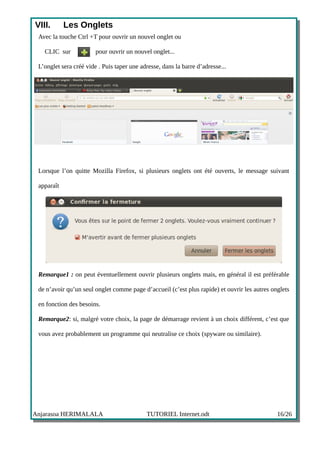 VIII.       Les Onglets
 Avec la touche Ctrl +T pour ouvrir un nouvel onglet ou

   CLIC sur             pour ouvrir un nouvel onglet...

 L’onglet sera créé vide . Puis taper une adresse, dans la barre d’adresse...




 Lorsque l’on quitte Mozilla Firefox, si plusieurs onglets ont été ouverts, le message suivant

 apparaît




 Remarque1 : on peut éventuellement ouvrir plusieurs onglets mais, en général il est préférable

 de n’avoir qu’un seul onglet comme page d’accueil (c’est plus rapide) et ouvrir les autres onglets

 en fonction des besoins.

 Remarque2: si, malgré votre choix, la page de démarrage revient à un choix différent, c’est que

 vous avez probablement un programme qui neutralise ce choix (spyware ou similaire).




Anjarasoa HERIMALALA                        TUTORIEL Internet.odt                             16/26
 