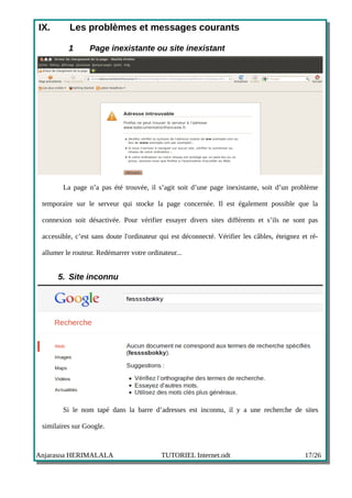 IX.       Les problèmes et messages courants

          1       Page inexistante ou site inexistant




        La page n’a pas été trouvée, il s’agit soit d’une page inexistante, soit d’un problème

 temporaire sur le serveur qui stocke la page concernée. Il est également possible que la

 connexion soit désactivée. Pour vérifier essayer divers sites différents et s’ils ne sont pas

 accessible, c’est sans doute l'ordinateur qui est déconnecté. Vérifier les câbles, éteignez et ré-

 allumer le routeur. Redémarrer votre ordinateur...


      5. Site inconnu




        Si le nom tapé dans la barre d’adresses est inconnu, il y a une recherche de sites

 similaires sur Google.



Anjarasoa HERIMALALA                       TUTORIEL Internet.odt                              17/26
 