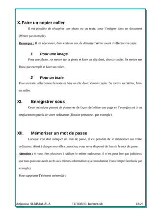 X. Faire un copier coller
        Il est possible de récupérer une photo ou un texte, pour l’intégrer dans un document

 (Writer par exemple).

 Remarque : Il est nécessaire, dans certains cas, de démarrer Writer avant d’effectuer la copie.


              1   Pour une image
        Pour une photo , se mettre sur la photo et faire un clic droit, choisir copier. Se mettre sur

 Draw par exemple et faire un coller.


              2   Pour un texte
 Pour un texte, sélectionner le texte et faire un clic droit, choisir copier. Se mettre sur Writer, faire

 un coller.


XI.           Enregistrer sous
        Cette technique permet de conserver de façon définitive une page en l’enregistrant à un

 emplacement précis de votre ordinateur (Dossier personnel par exemple).




XII.          Mémoriser un mot de passe
        Lorsque l’on doit indiquer un mot de passe, il est possible de le mémoriser sur votre

 ordinateur. Ainsi à chaque nouvelle connexion, vous serez dispensé de fournir le mot de passe.

 Attention : si vous êtes plusieurs à utiliser le même ordinateur, il n’est peut être pas judicieux

 que tous puissent avoir accès aux mêmes informations (la consultation d’un compte facebook par

 exemple).

 Pour supprimer l’élément mémorisé :




Anjarasoa HERIMALALA                         TUTORIEL Internet.odt                                  18/26
 