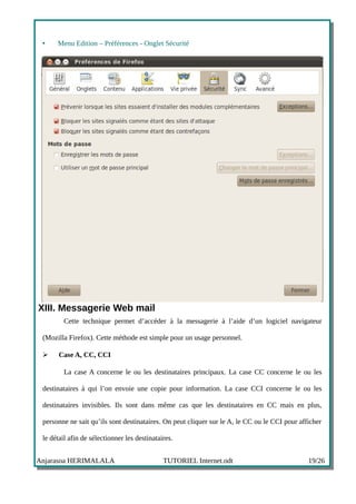 •    Menu Edition – Préférences - Onglet Sécurité




XIII. Messagerie Web mail
         Cette technique permet d’accéder à la messagerie à l’aide d’un logiciel navigateur

 (Mozilla Firefox). Cette méthode est simple pour un usage personnel.

 ➢     Case A, CC, CCI

         La case A concerne le ou les destinataires principaux. La case CC concerne le ou les

 destinataires à qui l’on envoie une copie pour information. La case CCI concerne le ou les

 destinataires invisibles. Ils sont dans même cas que les destinataires en CC mais en plus,

 personne ne sait qu’ils sont destinataires. On peut cliquer sur le A, le CC ou le CCI pour afficher

 le détail afin de sélectionner les destinataires.


Anjarasoa HERIMALALA                          TUTORIEL Internet.odt                            19/26
 