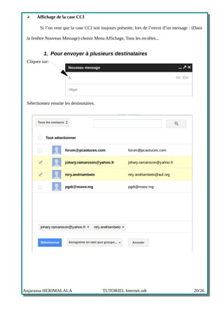 ➢    Affichage de la case CCI

        Si l’on veut que la case CCI soit toujours présente, lors de l’envoi d’un message : (Dans

 la fenêtre Nouveau Message) choisir Menu Affichage, Tous les en-têtes...


          1. Pour envoyer à plusieurs destinataires
 Cliquez sur:




 Sélectionnez ensuite les destinataires.




Anjarasoa HERIMALALA                       TUTORIEL Internet.odt                            20/26
 