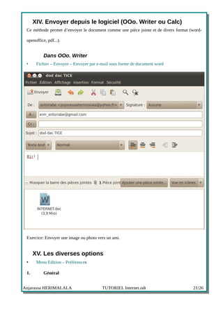 XIV. Envoyer depuis le logiciel (OOo. Writer ou Calc)
 Ce méthode permet d’envoyer le document comme une pièce jointe et de divers format (word-

 openoffice, pdf...).


           Dans OOo. Writer
 •     Fichier – Envoyer – Envoyer par e-mail sous forme de document word




 Exercice: Envoyer une image ou photo vers un ami.


      XV. Les diverses options
 •     Menu Edition – Préférences

 1.        Général


Anjarasoa HERIMALALA                     TUTORIEL Internet.odt                       21/26
 
