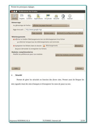 Permet les principaux réglages




 ➢    Sécurité

        Permet de gérer les sécurités en fonction des divers sites. Permet aussi de bloquer les

 sites signalés étant des sites d'attaques et d'enregistrer les mots de passe ou non.




Anjarasoa HERIMALALA                         TUTORIEL Internet.odt                        22/26
 