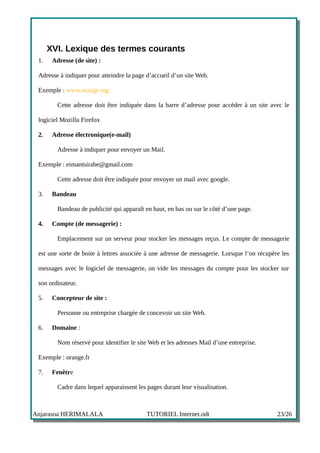 XVI. Lexique des termes courants
 1.    Adresse (de site) :

 Adresse à indiquer pour atteindre la page d’accueil d’un site Web.

 Exemple : www.orange.mg

         Cette adresse doit être indiquée dans la barre d’adresse pour accéder à un site avec le

 logiciel Mozilla Firefox

 2.    Adresse électronique(e-mail)

         Adresse à indiquer pour envoyer un Mail.

 Exemple : eimantsirabe@gmail.com

         Cette adresse doit être indiquée pour envoyer un mail avec google.

 3.    Bandeau

         Bandeau de publicité qui apparaît en haut, en bas ou sur le côté d’une page.

 4.    Compte (de messagerie) :

         Emplacement sur un serveur pour stocker les messages reçus. Le compte de messagerie

 est une sorte de boite à lettres associée à une adresse de messagerie. Lorsque l’on récupère les

 messages avec le logiciel de messagerie, on vide les messages du compte pour les stocker sur

 son ordinateur.

 5.    Concepteur de site :

         Personne ou entreprise chargée de concevoir un site Web.

 6.    Domaine :

         Nom réservé pour identifier le site Web et les adresses Mail d’une entreprise.

 Exemple : orange.fr

 7.    Fenêtre

         Cadre dans lequel apparaissent les pages durant leur visualisation.



Anjarasoa HERIMALALA                        TUTORIEL Internet.odt                           23/26
 