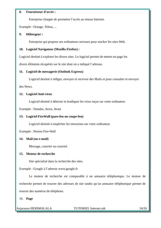 8.   Fournisseur d’accès :

        Entreprise chargée de permettre l’accès au réseau Internet.

 Exemple : Orange, Telma, ...

 9.   Hébergeur :

        Entreprise qui propose ses ordinateurs serveurs pour stocker les sites Web.

 10. Logiciel Navigateur (Mozilla Firefox) :

 Logiciel destiné à explorer les divers sites. Le logiciel permet de mettre en page les

 divers éléments récupérés sur le site dont on a indiqué l’adresse.

 11. Logiciel de messagerie (Outlook Express)

        Logiciel destiné à rédiger, envoyer et recevoir des Mails et pour consulter et envoyer

 des News.

 12. Logiciel Anti-virus

        Logiciel destiné à détecter et éradiquer les virus reçus sur votre ordinateur.

 Exemple : Smadav, Avira, Avast

 13. Logiciel FireWall (pare-feu ou coupe-feu)

        Logiciel destiné à empêcher les intrusions sur votre ordinateur.

 Exemple : Norton Fire-Wall

 14. Mail (ou e-mail)

        Message, courrier ou courriel.

 15. Moteur de recherche

        Site spécialisé dans la recherche des sites.

 Exemple : Google à l’adresse www.google.fr

        Le moteur de recherche est comparable à un annuaire téléphonique. Le moteur de

 recherche permet de trouver des adresses de site tandis qu’un annuaire téléphonique permet de

 trouver des numéros de téléphone.

 16. Page


Anjarasoa HERIMALALA                        TUTORIEL Internet.odt                                24/26
 