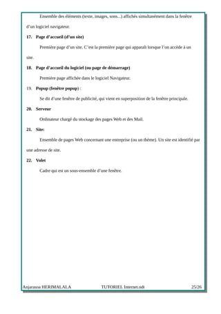Ensemble des éléments (texte, images, sons...) affichés simultanément dans la fenêtre

 d’un logiciel navigateur.

 17. Page d’accueil (d’un site)

         Première page d’un site. C’est la première page qui apparaît lorsque l’on accède à un

 site.

 18. Page d’accueil du logiciel (ou page de démarrage)

         Première page affichée dans le logiciel Navigateur.

 19. Popup (fenêtre popup) :

         Se dit d’une fenêtre de publicité, qui vient en superposition de la fenêtre principale.

 20. Serveur

         Ordinateur chargé du stockage des pages Web et des Mail.

 21. Site:

         Ensemble de pages Web concernant une entreprise (ou un thème). Un site est identifié par

 une adresse de site.

 22. Volet

         Cadre qui est un sous-ensemble d’une fenêtre.




Anjarasoa HERIMALALA                         TUTORIEL Internet.odt                                 25/26
 