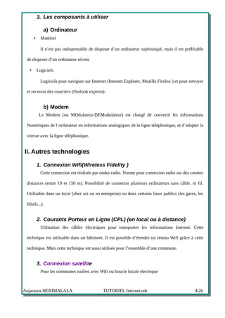 3. Les composants à utiliser

              a) Ordinateur
      •     Matériel

            Il n’est pas indispensable de disposer d’un ordinateur sophistiqué, mais il est préférable

 de disposer d’un ordinateur récent.

  •       Logiciels

            Logiciels pour naviguer sur Internet (Internet Explorer, Mozilla Firefox ) et pour envoyer

 et recevoir des courriers (Outlook express).


              b) Modem
           Le Modem (ou MOdulateur-DEModulateur) est chargé de convertir les informations

 Numériques de l’ordinateur en informations analogiques de la ligne téléphonique, et d’adapter la

 vitesse avec la ligne téléphonique.


II. Autres technologies

          1. Connexion Wifi(Wireless Fidelity )
            Cette connexion est réalisée par ondes radio. Norme pour connexion radio sur des courtes

 distances (entre 10 et 150 m). Possibilité de connecter plusieurs ordinateurs sans câble, ni fil.

 Utilisable dans un local (chez soi ou en entreprise) ou dans certains lieux publics (les gares, les

 hôtels...)


          2. Courants Porteur en Ligne (CPL) (en local ou à distance)
            Utilisation des câbles électriques pour transporter les informations Internet. Cette

 technique est utilisable dans un bâtiment. Il est possible d’étendre un réseau Wifi grâce à cette

 technique. Mais cette technique est aussi utilisée pour l’ensemble d’une commune.


          3. Connexion satellite
            Pour les communes isolées avec Wifi ou boucle locale électrique



Anjarasoa HERIMALALA                          TUTORIEL Internet.odt                              4/26
 