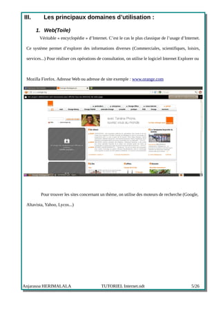 III.       Les principaux domaines d’utilisation :

       1. Web(Toile)
        Véritable « encyclopédie » d’Internet. C’est le cas le plus classique de l’usage d’Internet.

 Ce système permet d’explorer des informations diverses (Commerciales, scientifiques, loisirs,

 services...) Pour réaliser ces opérations de consultation, on utilise le logiciel Internet Explorer ou



 Mozilla Firefox. Adresse Web ou adresse de site exemple : www.orange.com




         Pour trouver les sites concernant un thème, on utilise des moteurs de recherche (Google,

 Altavista, Yahoo, Lycos...)




Anjarasoa HERIMALALA                         TUTORIEL Internet.odt                                5/26
 