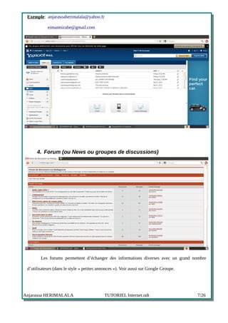 Exemple: anjarasoaherimalala@yahoo.fr

            eimantsirabe@gmail.com




      4. Forum (ou News ou groupes de discussions)




        Les forums permettent d’échanger des informations diverses avec un grand nombre

 d’utilisateurs (dans le style « petites annonces »). Voir aussi sur Google Groupe.




Anjarasoa HERIMALALA                        TUTORIEL Internet.odt                     7/26
 