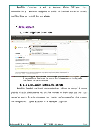 Possibilité    d’enregistrer   et   voir   des   émissions     (Radio,    Télévision,       cours,

 documentations...).     Possibilité de regarder (ou écouter) sur ordinateur et/ou sur un baladeur

 numérique (ipod par exemple). Voir aussi Wizzgo.




      7. Autres usages

            a) Téléchargement de fichiers:




                Il est possible de télécharger via Internet des fichiers et surtout des logiciels
                directement sur votre ordinateur.

            b) Les messageries instantanées (Chat)
        Possibilité de définir une liste de personnes (amis ou collègues par exemple). Il devient

 possible de savoir instantanément ceux qui sont connectés en même temps que vous. Vous

 pouvez leur envoyer des petits messages ou vous connecter en réunions et même voir et entendre

 vos correspondants. Logiciel :Facebook, MSN Messenger, Google Talk.




Anjarasoa HERIMALALA                        TUTORIEL Internet.odt                                    9/26
 